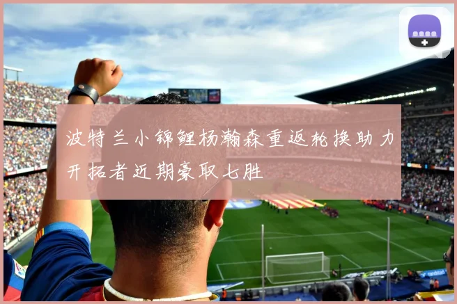波特兰小锦鲤杨瀚森重返轮换助力开拓者近期豪取七胜