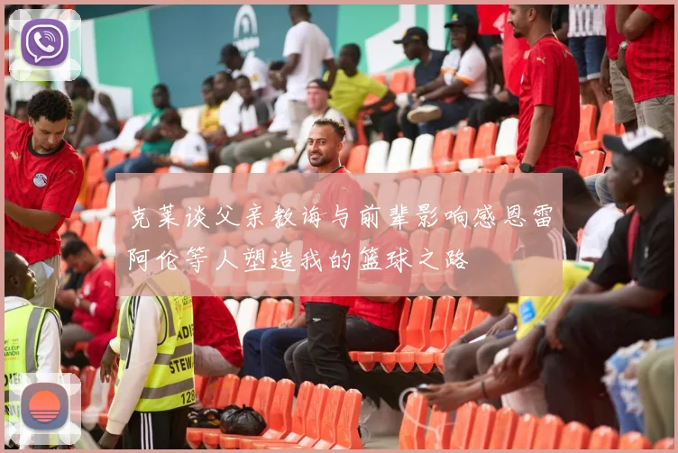 克莱谈父亲教诲与前辈影响感恩雷阿伦等人塑造我的篮球之路