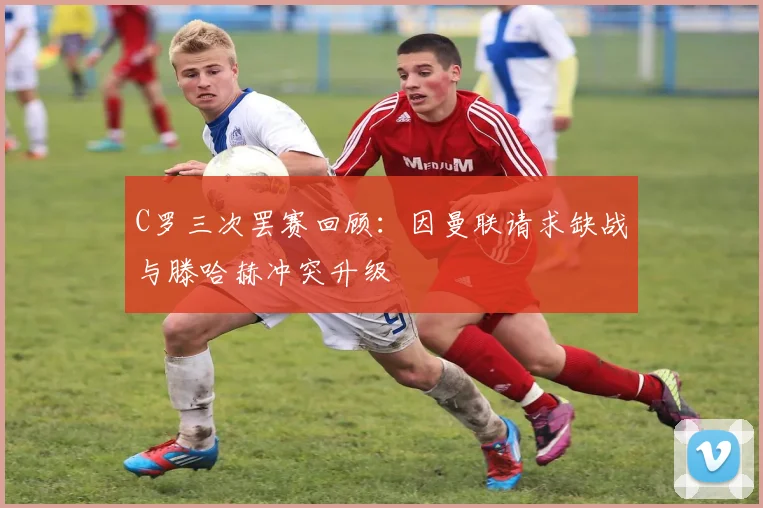 C罗三次罢赛回顾：因曼联请求缺战与滕哈赫冲突升级