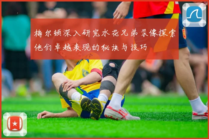 梅尔顿深入研究水花兄弟录像探索他们卓越表现的秘诀与技巧
