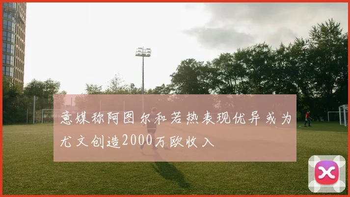 意媒称阿图尔和若热表现优异或为尤文创造2000万欧收入